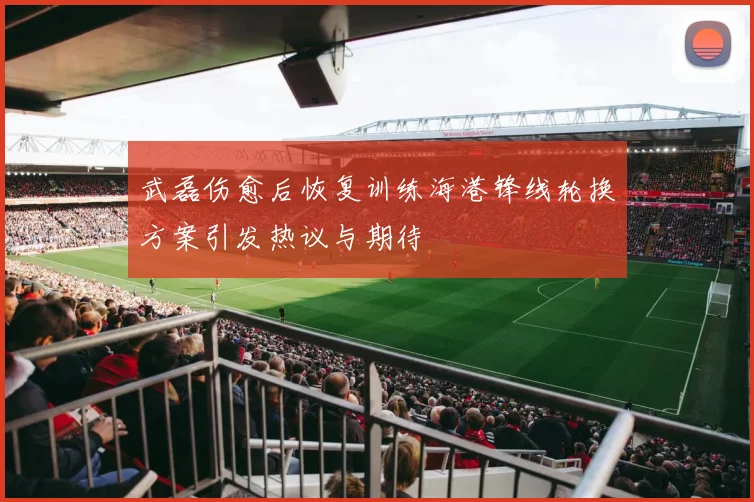 武磊伤愈后恢复训练海港锋线轮换方案引发热议与期待