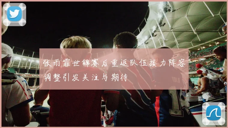张雨霏世锦赛后重返队伍接力阵容调整引发关注与期待