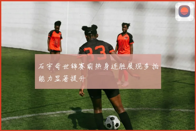 石宇奇世锦赛前热身连胜展现多拍能力显著提升