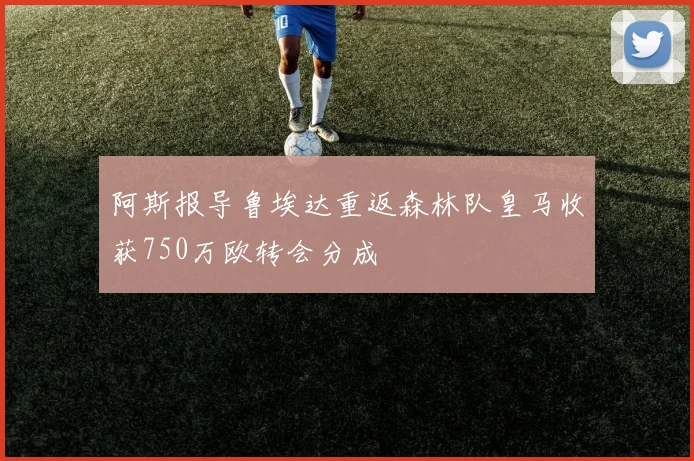 阿斯报导鲁埃达重返森林队皇马收获750万欧转会分成