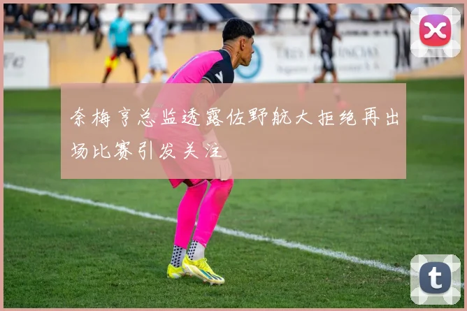 奈梅亨总监透露佐野航大拒绝再出场比赛引发关注