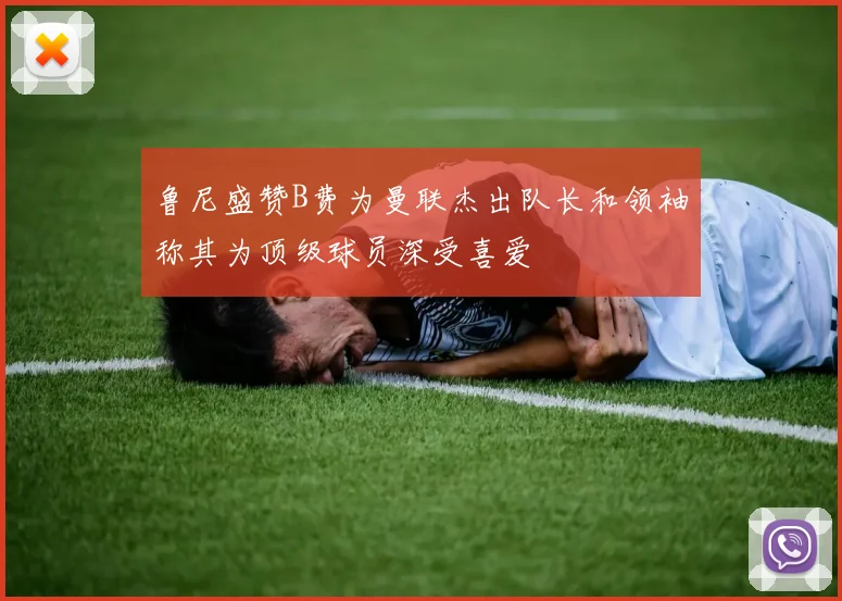 鲁尼盛赞B费为曼联杰出队长和领袖称其为顶级球员深受喜爱