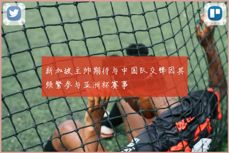新加坡主帅期待与中国队交锋因其频繁参与亚洲杯赛事