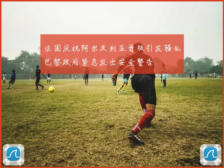 法国庆祝阿尔及利亚晋级引发骚乱巴黎政府紧急发出安全警告
