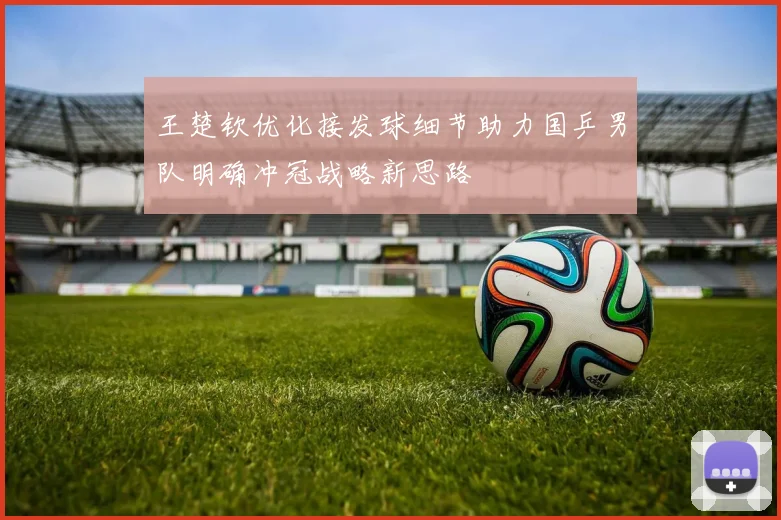 王楚钦优化接发球细节助力国乒男队明确冲冠战略新思路