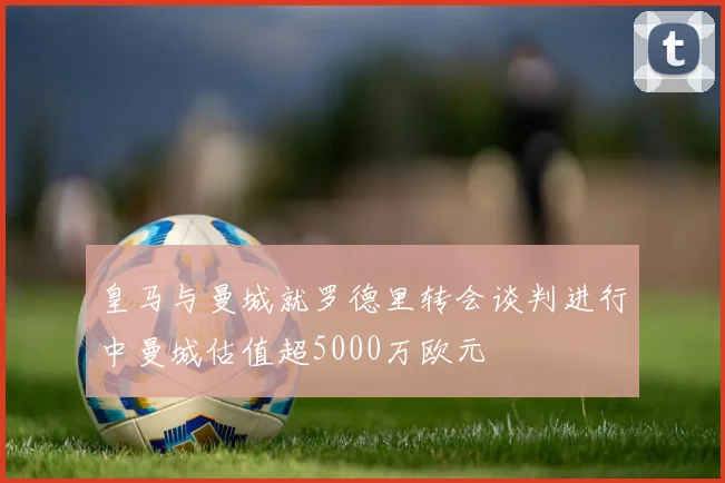 皇马与曼城就罗德里转会谈判进行中曼城估值超5000万欧元