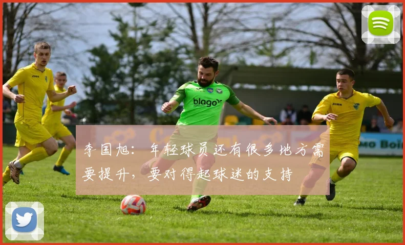 李国旭：年轻球员还有很多地方需要提升，要对得起球迷的支持