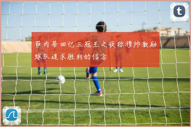 萨内蒂回忆三冠王之夜称穆帅激励球队追求胜利的信念