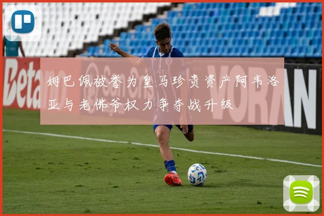 姆巴佩被誉为皇马珍贵资产阿韦洛亚与老佛爷权力争夺战升级