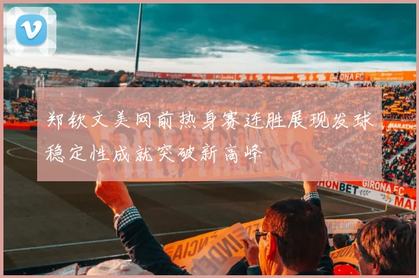 郑钦文美网前热身赛连胜展现发球稳定性成就突破新高峰