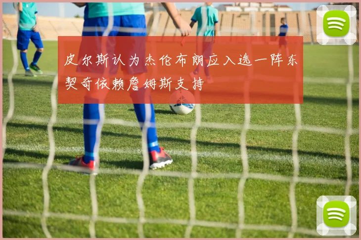 皮尔斯认为杰伦布朗应入选一阵东契奇依赖詹姆斯支持
