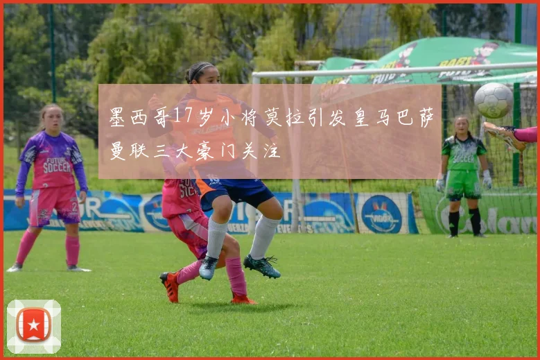 墨西哥17岁小将莫拉引发皇马巴萨曼联三大豪门关注