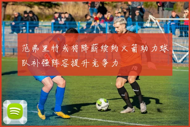 范弗里特或将降薪续约火箭助力球队补强阵容提升竞争力