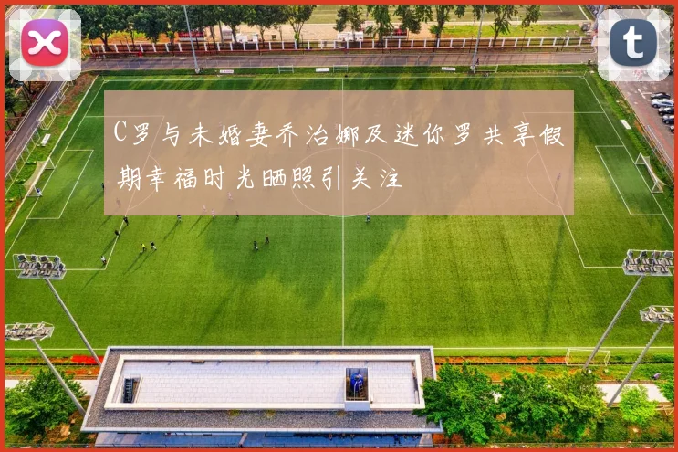 C罗与未婚妻乔治娜及迷你罗共享假期幸福时光晒照引关注