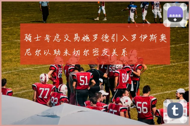 骑士考虑交易施罗德引入罗伊斯奥尼尔以助米切尔密友关系