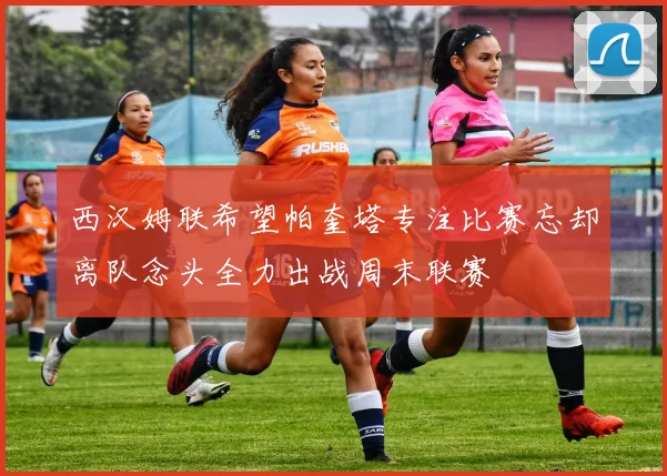西汉姆联希望帕奎塔专注比赛忘却离队念头全力出战周末联赛
