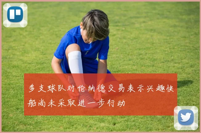 多支球队对伦纳德交易表示兴趣快船尚未采取进一步行动