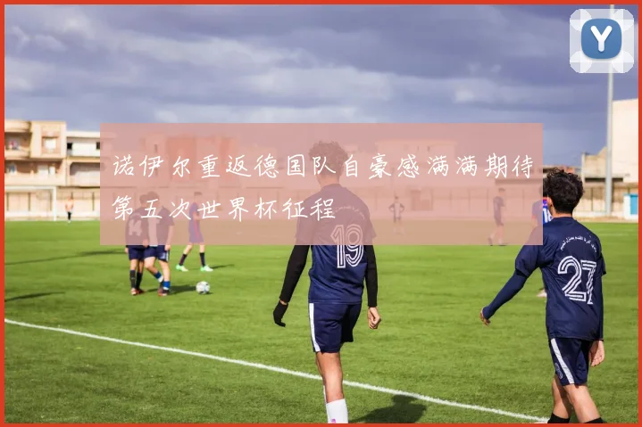 诺伊尔重返德国队自豪感满满期待第五次世界杯征程
