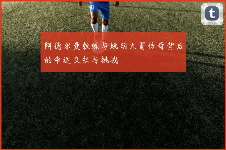阿德尔曼教练与姚明火箭传奇背后的命运交织与挑战