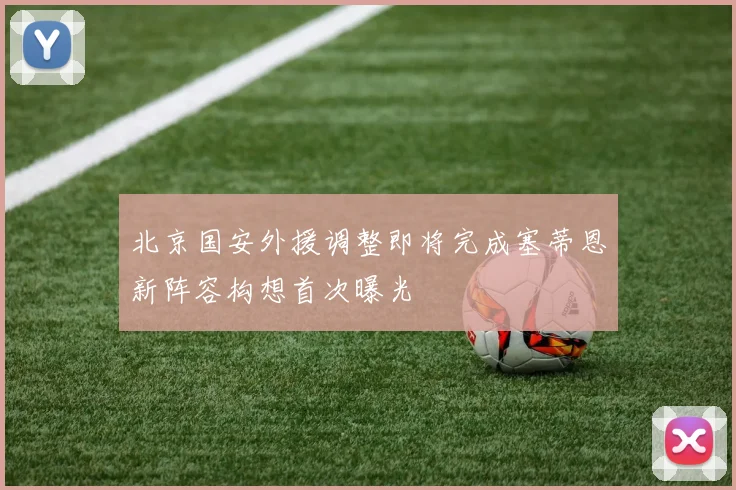 北京国安外援调整即将完成塞蒂恩新阵容构想首次曝光