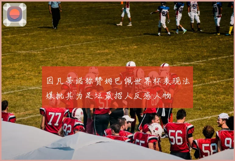 因凡蒂诺称赞姆巴佩世界杯表现法媒批其为足坛最招人反感人物